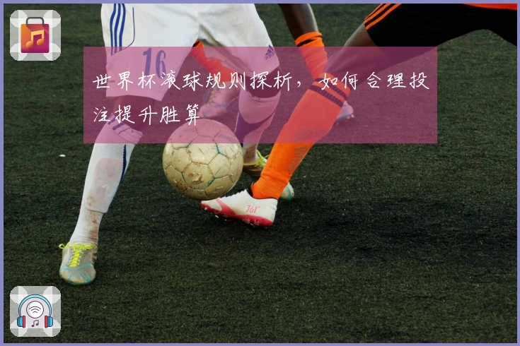 世界杯滚球规则探析，如何合理投注提升胜算