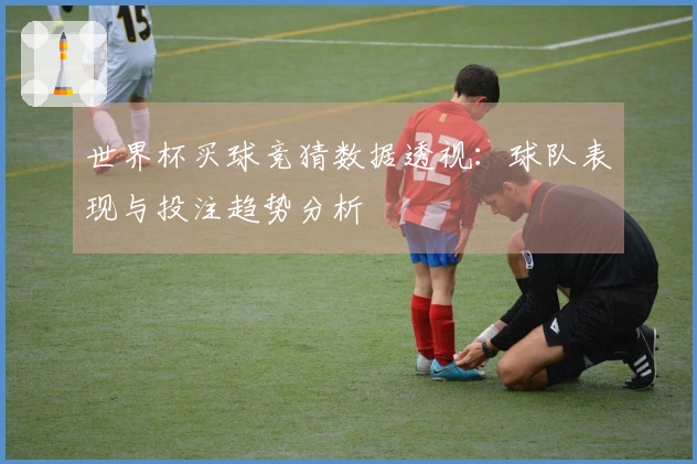 世界杯买球竞猜数据透视：球队表现与投注趋势分析